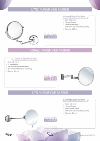 Ø
Ø
Ø
Ø
Ø
Single side mirror
3X magnification
Zinc Alloy + Brass Chrome Plated
Wall-mount with horizontal positioning
Diameter : 216 mm
General Specifications
Product Code
644 403
OBRAZ MAGNIFYING MIRROR
General Specifications
Product Code
644 401
LYNX MAGNIFYING MIRROR
Ø Dual-sided mirror
Ø 3X magnification
Ø Silver-chrome plated
Ø Wall-mount with horizontal positioning
Ø Diameter : 200 mm
General Specifications
Product Code
644 404
LYS MAGNIFYING MIRROR
Ø Single side mirror
Ø 3X magnification
Ø Brass Chrome Plated
Ø Wall-mount with horizontal positioning
Ø Diameter : 216 mm
6
 
