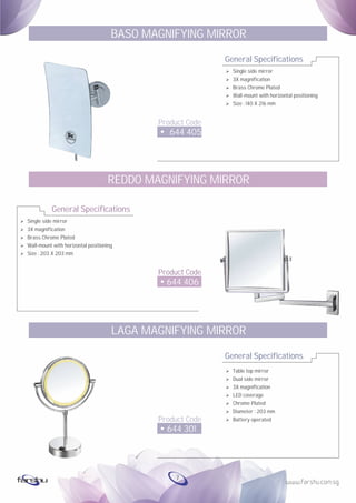 Ø
Ø
Ø
Ø
Ø
Single side mirror
3X magnification
Brass Chrome Plated
Wall-mount with horizontal positioning
Size : 203 X 203 mm
General Specifications
Product Code
644 406
REDDO MAGNIFYING MIRROR
General Specifications
Product Code
644 405
BASO MAGNIFYING MIRROR
Ø Single side mirror
Ø 3X magnification
Ø Brass Chrome Plated
Ø Wall-mount with horizontal positioning
Ø Size : 140 X 216 mm
General Specifications
Product Code
644 301
LAGA MAGNIFYING MIRROR
Ø Table top mirror
Ø Dual side mirror
Ø 3X magnification
Ø LED coverage
Ø Chrome Plated
Ø Diameter : 203 mm
Ø Battery operated
7
 