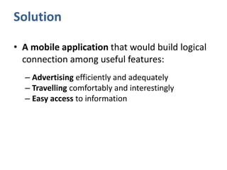 Solution
• A mobile application that would build logical
connection among useful features:
– Advertising efficiently and adequately
– Travelling comfortably and interestingly
– Easy access to information
 