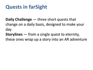 Quests in farSight
Daily Challenge — three short quests that
change on a daily basis, designed to make your
day
Storylines — from a single quest to eternity,
these ones wrap up a story into an AR adventure
 
