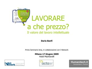Primo Seminario Acta, in collaborazione con I-Network Milano 17 Giugno 2009 Hotel Machiavelli LAVORARE a che prezzo? Il valore del lavoro intellettuale Dario Banfi Humanitech.it Humanitas e Technè 