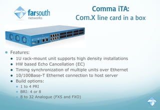 Comma iTA:
Com.X line card in a box
● Features:
● 1U rack-mount unit supports high density installations
● HW based Echo Cancellation (EC)
● Timing synchronization of multiple units over Ethernet
● 10/100Base-T Ethernet connection to host server
● Build options:
● 1 to 4 PRI
● BRI: 4 or 8
● 8 to 32 Analogue (FXS and FXO)
 