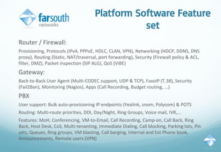 Platform Software Feature
set
Router / Firewall:
Provisioning, Protocols (IPv4, PPPoE, HDLC, CLAN, VPN), Networking (HDCP, DDNS, DNS
proxy), Routing (Static, NAT/traversal, port forwarding), Security (Firewall policy & ACL,
filter, DMZ), Packet inspection (SIP ALG), QoS (ViBE)
Gateway:
Back-to-Back User Agent (Multi-CODEC support, UDP & TCP), FaxoIP (T.38), Security
(Fail2Ban), Monitoring (Nagios), Apps (Call Recording, Budget routing, ...)
PBX
User support: Bulk auto-provisioning IP endpoints (Yealink, snom, Polycom) & POTS
Routing: Multi-route priorities, DDI, Day/Night, Ring Groups, Voice mail, IVR,...
Features: MoH, Conferencing, VM-to-Email, Call Recording, Camp-on, Call Back, Ring
Back, Host Desk, CoS, Multi-tenanting, Immediate Dialing, Call blocking, Parking lots, Pin
sets, Queues, Ring groups, VM blasting, Call barging, Internal and Ext Phone book,
Announcements, Remote users (VPN)
 