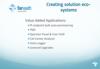 Creating solution eco-
systems
Value Added Applications:
●IP endpoint bulk auto-provisioning
●TMS
●Operator Panel & User HUD
●Call Center Analyser
●Voice Logger
●Licenced Upgrades
 