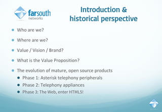 Introduction &
historical perspective
● Who are we?
● Where are we?
● Value / Vision / Brand?
● What is the Value Proposition?
● The evolution of mature, open source products
● Phase 1: Asterisk telephony peripherals
● Phase 2: Telephony appliances
● Phase 3: The Web, enter HTML5!
 