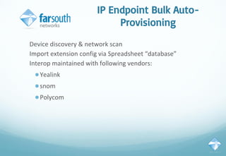 IP Endpoint Bulk Auto-
Provisioning
Device discovery & network scan
Import extension config via Spreadsheet “database”
Interop maintained with following vendors:
●Yealink
●snom
●Polycom
 