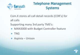 Telephone Management
Systems
Com.X stores all call detail records (CDR’s) for
all calls
Supporting many 3rd party TMS’s:
● MAN3000 with Budget Controller feature
● TNG
● Aspivia – Unison
 