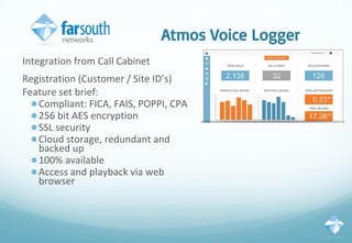Atmos Voice Logger
Integration from Call Cabinet
Registration (Customer / Site ID’s)
Feature set brief:
●Compliant: FICA, FAIS, POPPI, CPA
●256 bit AES encryption
●SSL security
●Cloud storage, redundant and
backed up
●100% available
●Access and playback via web
browser
 