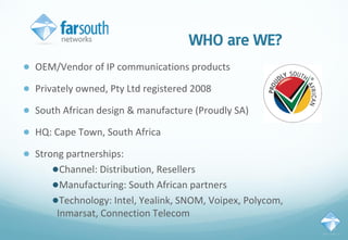 WHO are WE?
● OEM/Vendor of IP communications products
● Privately owned, Pty Ltd registered 2008
● South African design & manufacture (Proudly SA)
● HQ: Cape Town, South Africa
● Strong partnerships:
●Channel: Distribution, Resellers
●Manufacturing: South African partners
●Technology: Intel, Yealink, SNOM, Voipex, Polycom,
Inmarsat, Connection Telecom
 
