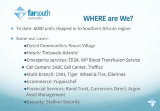 WHERE are We?
● To date: 6000 units shipped in to Southern African region
● Some use cases:
●Gated Communities: Smart Village
●Hotels: Tintswalo Atlantic
●Emergency services: ER24, WP Blood Transfusion Service
● Call Centers: SABC Call Center, Trafficc
●Multi-branch: CMH, Tiger Wheel & Tire, Ellerines
●Ecommerce: Yuppiechef
●Financial Services: Rand Trust, Currencies Direct, Argon
Asset Management
●Security: Stallion Security
 