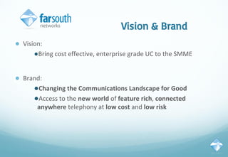 Vision & Brand
● Vision:
●Bring cost effective, enterprise grade UC to the SMME
● Brand:
●Changing the Communications Landscape for Good
●Access to the new world of feature rich, connected
anywhere telephony at low cost and low risk
 