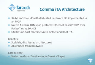 Comma iTA Architecture
● 32-bit softcore µP with dedicated hardware EC, implemented in
an FPGA
● Native Asterisk TDMSpan protocol: Ethernet based “TDM over
Packet” using DAHDI
● Utilities on host machine: Auto-detect and Boot iTA
Benefits:
● Scalable, distributed architectures
● Abstracted from hardware
Case history:
● Vodacom Gated Services (now Smart Village)
 