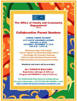 The Office of Family and Community
            Engagement
                        Presents



  Collaborative Parent Seminar
             SIMEON CAREER ACADEMY
          8147 SOUTH VINCENNES AVENUE
                 CHICAGO, IL 60620
           SATURDAY, NOVEMBER 17, 2012
                9:00 A.M. - 1:00 P.M.

             Workshop topics will include:
     * School Options for Elementary/High School
         * The Bridge: HS Transition Planning
       * Early Learning Strategies/Assessments
     * Understanding and Assessing School Data

        Breakfast and lunch will be provided.


            ALL PARENTS WELCOME
         Registration will begin at 9:00 a.m.
      Program will PROMPTLY start at 9:30 a.m.

     Far South/South Side Network Collaboratives
For more information, call 773-553-3223 (FACE) or visit
   http://collaborativeparentseminar.eventbrite.com
 