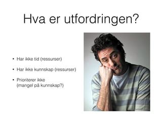 Hva er utfordringen?
• Har ikke tid (ressurser)
• Har ikke kunnskap (ressurser)
• Prioriterer ikke  
(mangel på kunnskap?)
 