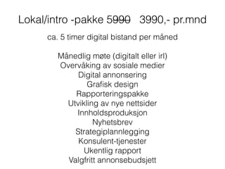 Lokal/intro -pakke 5990 3990,- pr.mnd
ca. 5 timer digital bistand per måned
!
Månedlig møte (digitalt eller irl)
Overvåking av sosiale medier
Digital annonsering
Graﬁsk design
Rapporteringspakke
Utvikling av nye nettsider
Innholdsproduksjon
Nyhetsbrev
Strategiplannlegging
Konsulent-tjenester
Ukentlig rapport
Valgfritt annonsebudsjett
 