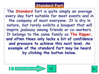The  Standard  fart is quite simply an average every day fart suitable for most events and in the company of most everyone. It is dry in nature, but rarely exibits a bouquet that will inspire jealousy among friends or co-workers. It belongs to the same family as  The Ripper , and often times only lacks a bit of confidence and pressure to achieve this next level.   An example of the standard fart may be heard by clicking the button below. Standard Fart Click to hear example 