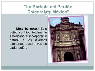 "La Portada del Perdón Catedral de México" Ultra barroco.-  Este estilo se hizo totalmente americano al incorporar lo natural a los diversos elementos decorativos de cada región. 