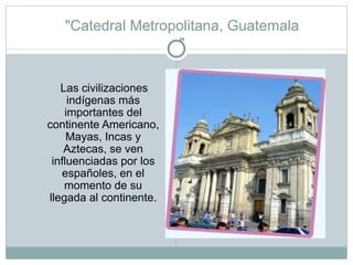 "Catedral Metropolitana, Guatemala " Las civilizaciones indígenas más importantes del continente Americano, Mayas, Incas y Aztecas, se ven influenciadas por los españoles, en el momento de su llegada al continente. 