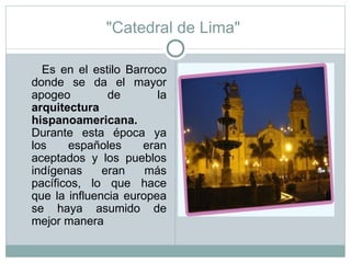 "Catedral de Lima"  Es en el estilo Barroco donde se da el mayor apogeo de la  arquitectura   hispanoamericana.  Durante esta época ya los españoles eran aceptados y los pueblos indígenas eran más pacíficos, lo que hace que la influencia europea se haya asumido de mejor manera 