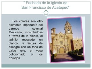 " Fachada de la iglesia de  San Francisco de Acatepec"  Los colores son otro elemento importante del barroco colonial Mexicano, mostrándose a través de la piedra, el ladrillo revocado en blanco, la tintura de almagre con un tono de oxido rojo, el yeso policromado y los azulejos.  