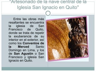 "Artesonado de la nave central de la Iglesia San Ignacio en Quito" Entre las obras más resaltantes se encuentra la iglesia de San Francisco de Quito, donde se trata de repetir la exuberancia de su interior en el exterior, así como los  Conventos de la Merced  Santo Domingo en Lima, y los de  San Agustín  o San Francisco y iglesia San Ignacio en Quito. 