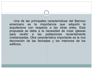 Una de las principales características del Barroco americano es la importancia que adquirió la arquitectura con respecto a las otras artes. Esta propuesta se debe a la necesidad de crear iglesias para recibir a las poblaciones recientemente cristianizadas. Otra característica importante es la rica decoración de las fachadas y los interiores de los edificios.  