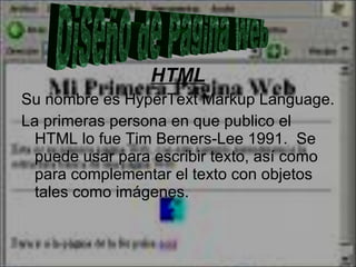 HTML Su nombre es HyperText Markup Language.  La primeras persona en que publico el HTML lo fue Tim Berners-Lee 1991.  Se puede usar para escribir texto, así como para complementar el texto con objetos tales como imágenes.  Diseño de Pagina Web 