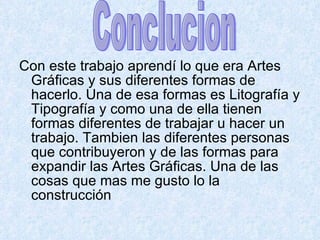 Con este trabajo aprendí lo que era Artes Gráficas y sus diferentes formas de hacerlo. Una de esa formas es Litografía y Tipografía y como una de ella tienen formas diferentes de trabajar u hacer un trabajo. Tambien las diferentes personas que contribuyeron y de las formas para expandir las Artes Gráficas. Una de las cosas que mas me gusto lo la construcción  Conclucion 