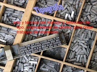 arte y técnica del manejo y selección de tipo, originalmente de plomo, para crear trabajos de impresión.  Tipografía 