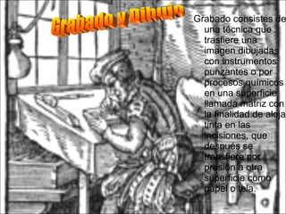 Grabado consistes de una técnica que trasfiere una imagen dibujadas con instrumentos punzantes o por procesos químicos en una superficie llamada matriz con la finalidad de alojar tinta en las incisiones, que después se transfiere por presión a otra superficie como papel o tela.  Grabado y Dibujo 
