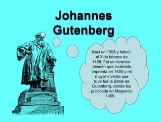 Nací en 1398 y fallecí  el 3 de febrero de 1468. Fui un inventor  alemán que invéntela imprenta en 1450 y mi mayor invento que tuve fue la Biblia de Gutenberg, donde fue publicada en Maguncia 1456.  