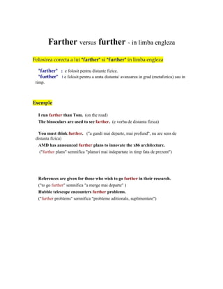 Farther versus further - in limba engleza
Folosirea corecta a lui "farther" si "further" in limba engleza

  "farther" : e folosit pentru distante fizice.
  "further" : e folosit pentru a arata distanta/ avansarea in grad (metaforica) sau in
 timp.



Exemple

  I run farther than Tom. (on the road)
  The binoculars are used to see farther. (e vorba de distanta fizica)

  You must think further. ("a gandi mai departe, mai profund", nu are sens de
 distanta fizica)
  AMD has announced further plans to innovate the x86 architecture.
   ("further plans" semnifica "planuri mai indepartate in timp fata de prezent")




  References are given for those who wish to go further in their research.
  ("to go further" semnifica "a merge mai departe" )
  Hubble telescope encounters further problems.
  ("further problems" semnifica "probleme aditionale, suplimentare")
 