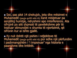 “Filozof, orator, apostull, ligjvënës, luftëtar, zotërues i ideve, kthyes i besimit të vertetë racional; të një sistemi fetar pa imazhe (idhuj) Themeluesi i njëzet perandorive tokësore dhe i një perandori tokësore, ky është Muhamedi (paqja qoftë mbi të).Sic i takojnë të gjitha standartet me të cilat mund të matet madhështia njerëzore, me plot gojë mund të pyesim, A ka njeri më të famshëm se atë? (Alphonse de Lamartine, Historia e Turqisë, Paris, 1854, Vëll. II, fq 276-277)