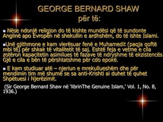 Kam profetizuar mbi besimin e Muhamedit (paqja qofte mbi të) që do të jetë I pranueshëm për Evropën e neserme dhe se ka filluar të bëhet i pranueshëm në Evropën e sotme. GEORGE BERNARD SHAW për të: Nëse ndonjë religjon do të kishte mundësi që të sundonte Anglinë apo Evropën në shekullin e ardhshëm, do të ishte Islami.