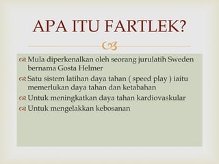 APA ITU FARTLEK? 
 
 Mula diperkenalkan oleh seorang jurulatih Sweden 
bernama Gosta Helmer 
 Satu sistem latihan daya tahan ( speed play ) iaitu 
memerlukan daya tahan dan ketabahan 
 Untuk meningkatkan daya tahan kardiovaskular 
 Untuk mengelakkan kebosanan 
 