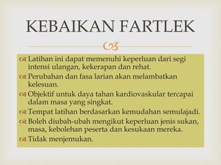 KEBAIKAN FARTLEK 
 
 Latihan ini dapat memenuhi keperluan dari segi 
intensi ulangan, kekerapan dan rehat. 
 Perubahan dan fasa larian akan melambatkan 
kelesuan. 
 Objektif untuk daya tahan kardiovaskular tercapai 
dalam masa yang singkat. 
 Tempat latihan berdasarkan kemudahan semulajadi. 
 Boleh diubah-ubah mengikut keperluan jenis sukan, 
masa, kebolehan peserta dan kesukaan mereka. 
 Tidak menjemukan. 
 