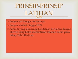 PRINSIP-PRINSIP 
LATIHAN 
 
 Jangan lari hingga tak terdaya. 
 Jangan berehat hingga 100%. 
 Aktiviti yang dirancang hendaklah berkaitan dengan 
aktiviti yang boleh memastikan tekanan darah pada 
tahap 120/140 d.s.m. 
 