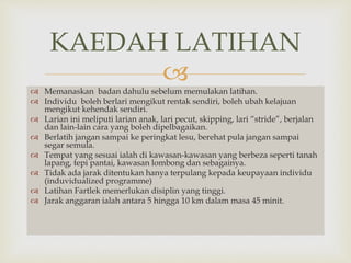KAEDAH LATIHAN 
 
 Memanaskan badan dahulu sebelum memulakan latihan. 
 Individu boleh berlari mengikut rentak sendiri, boleh ubah kelajuan 
mengikut kehendak sendiri. 
 Larian ini meliputi larian anak, lari pecut, skipping, lari “stride”, berjalan 
dan lain-lain cara yang boleh dipelbagaikan. 
 Berlatih jangan sampai ke peringkat lesu, berehat pula jangan sampai 
segar semula. 
 Tempat yang sesuai ialah di kawasan-kawasan yang berbeza seperti tanah 
lapang, tepi pantai, kawasan lombong dan sebagainya. 
 Tidak ada jarak ditentukan hanya terpulang kepada keupayaan individu 
(induvidualized programme) 
 Latihan Fartlek memerlukan disiplin yang tinggi. 
 Jarak anggaran ialah antara 5 hingga 10 km dalam masa 45 minit. 
 