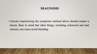 DIAGNOSIS
• Anyone experiencing the symptoms outlined above should contact a
doctor. Bear in mind that other things, including colorectal and anal
cancers, can cause rectal bleeding.
 