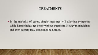 TREATMENTS
• In the majority of cases, simple measures will alleviate symptoms
while hemorrhoids get better without treatment. However, medicines
and even surgery may sometimes be needed.
 