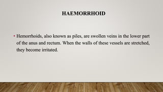 HAEMORRHOID
• Hemorrhoids, also known as piles, are swollen veins in the lower part
of the anus and rectum. When the walls of these vessels are stretched,
they become irritated.
 