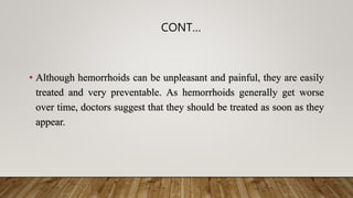 CONT…
• Although hemorrhoids can be unpleasant and painful, they are easily
treated and very preventable. As hemorrhoids generally get worse
over time, doctors suggest that they should be treated as soon as they
appear.
 