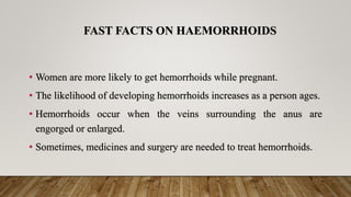 FAST FACTS ON HAEMORRHOIDS
• Women are more likely to get hemorrhoids while pregnant.
• The likelihood of developing hemorrhoids increases as a person ages.
• Hemorrhoids occur when the veins surrounding the anus are
engorged or enlarged.
• Sometimes, medicines and surgery are needed to treat hemorrhoids.
 