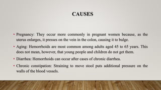 CAUSES
• Pregnancy: They occur more commonly in pregnant women because, as the
uterus enlarges, it presses on the vein in the colon, causing it to bulge.
• Aging: Hemorrhoids are most common among adults aged 45 to 65 years. This
does not mean, however, that young people and children do not get them.
• Diarrhea: Hemorrhoids can occur after cases of chronic diarrhea.
• Chronic constipation: Straining to move stool puts additional pressure on the
walls of the blood vessels.
 