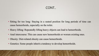 CONT..
• Sitting for too long: Staying in a seated position for long periods of time can
cause hemorrhoids, especially on the toilet.
• Heavy lifting: Repeatedly lifting heavy objects can lead to hemorrhoids.
• Anal intercourse: This can cause new hemorrhoids or worsen existing ones.
• Obesity: Diet-related obesity can cause hemorrhoids.
• Genetics: Some people inherit a tendency to develop hemorrhoids.
 
