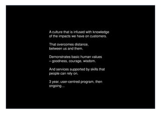 A culture that is infused with knowledge
of the impacts we have on customers.

That overcomes distance,
between us and them.

Demonstrates basic human values
– goodness, courage, wisdom.

And services supported by skills that
people can rely on.

3 year, user-centred program, then
ongoing…
 