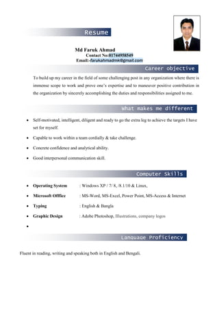 Career objective
Resume
What makes me different
Language Proficiency
Computer Skills
Md Faruk Ahmad
Contact No:01744958549
Email:-farukahmadmk@gmail.com
To build up my career in the field of some challenging post in any organization where there is
immense scope to work and prove one’s expertise and to maneuver positive contribution in
the organization by sincerely accomplishing the duties and responsibilities assigned to me.
• Self-motivated, intelligent, diligent and ready to go the extra leg to achieve the targets I have
set for myself.
• Capable to work within a team cordially & take challenge.
• Concrete confidence and analytical ability.
• Good interpersonal communication skill.
• Operating System : Windows XP / 7/ 8, /8.1/10 & Linux,
• Microsoft Offfice : MS-Word, MS-Excel, Power Point, MS-Access & Internet
• Typing : English & Bangla
• Graphic Design : Adobe Photoshop, Illustrations, company logos
•
Fluent in reading, writing and speaking both in English and Bengali.
 