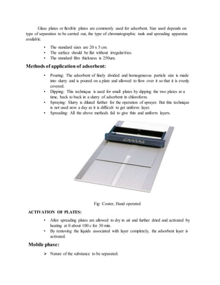 Glass plates or flexible plates are commonly used for adsorbent. Size used depends on
type of separation to be carried out, the type of chromatographic tank and spreading apparatus
available.
• The standard sizes are 20 x 5 cm.
• The surface should be flat without irregularities.
• The standard film thickness is 250um.
Methods of application of adsorbent:
• Pouring: The adsorbent of finely divided and homogeneous particle size is made
into slurry and is poured on a plate and allowed to flow over it so that it is evenly
covered.
• Dipping: This technique is used for small plates by dipping the two plates at a
time, back to back in a slurry of adsorbent in chloroform.
• Spraying: Slurry is diluted further for the operation of sprayer. But this technique
is not used now a day as it is difficult to get uniform layer.
• Spreading: All the above methods fail to give thin and uniform layers.
Fig: Coater, Hand operated
ACTIVATION OF PLATES:
• After spreading plates are allowed to dry in air and further dried and activated by
heating at 0 about 100 c for 30 min.
• By removing the liquids associated with layer completely, the adsorbent layer is
activated.
Mobile phase:
 Nature of the substance to be separated.
 
