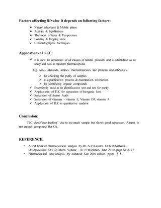 Factors affecting Rfvalue It depends on following factors:
 Nature adsorbent & Mobile phase
 Activity & Equilibrium
 Thickness of layer & Temperature
 Loading & Dipping zone
 Chromatographic techniques
Applications of TLC:
 It is used for separation of all classes of natural products and is established as an
analytical tool in modern pharmacopoeia
E.g. Acids, alkaloids, amines, macromolecules like proteins and antibiotics.
 for checking the purity of samples
 as a purification process & examination of reaction.
 for identifying organic compounds
 Extensively used as an identification test and test for purity.
 Applications of TLC for separation of Inorganic Ions
 Separation of Amino Acids
 Separation of vitamins – vitamin E, Vitamin D3, vitamin A
 Application of TLC in quantitative analysis
Conclusion:
TLC shows”overloading" due to too much sample but shows good separation. Almost is
not enough compound But Ok.
REFERENCE:
 A text book of Pharmaceutical analysis by Dr. A.V.Kasture. Dr.K.R.Mahadik,
Dr.Swadodkar, Dr.H.N.More, Volume – II, 19 th edition, June 2010, page no:18-27
 Pharmaceutical drug analysis, by Ashutosh Kar, 2001 edition, pg no- 515.
 