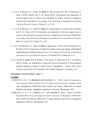 2. A. K. F. H. Bhuiyan, S. C. Sarker, F. Islam, M. Akteruzzaman, R.C. Bett, I. Baltenweck, J.
Poole, M.N.M. Ibrahim and A. M. Okeyo (2011). Development and application of
decision-support tools to conserve and sustainably use genetic diversity in indigenous
livestock and wild relatives. Proceedings of the Workshop of Bangladesh Agricultural
University Research Progress, Volume-22, p. 37-38.
3. A. K. F. H. Bhuiyan, S. C. Sarker, F. Islam, M. Akteruzzaman, H. Jianlin, M.N.M. Ibrahim
and A. M. Okeyo (2012). Development and application of decision-support tools to
conserve and sustainably use genetic diversity in indigenous livestock and wild relatives.
Proceedings of the Workshop of Bangladesh Agricultural University Research Progress,
held on 2-3 April 2012, Volume-23, p. 49.
4. A. K. F. H. Bhuiyan, S. C. Sarker, F. Islam, I. Baltenweck, J. Poole, M.N.M. Ibrahim and A.
M. Okeyo (2013). Performance of indigenous chicken in the rural villages of Bangladesh
studied through in-depth monitoring survey. Proceedings of the Workshop of Bangladesh
Agricultural University Research Progress, 5-6 October 2013, Volume-24, p. 42.
5. N. H. Desha, F. Islam, M.N.M. Ibrahim, A. M. Okeyo, H. Jianlin and A. K. F. H. Bhuiyan,
(2014). Fertility and Hatchability of Eggs and Growth Performance of Mini-Incubator
Hatched Indigenous Chicken in Rural Areas of Bangladesh. Twenty Sixth Annual
Congress of the PGIA, 20-21 November 2014, PGRC,Gannoruwa, Sri Lanka, p. 42.
International research project report: 3
Co-author
1. BHUIYAN, A. K. F. H., ISLAM, F. AND SARKER, S. C. (2012) Report of participatory
rural appraisal (PRA) baseline survey of chicken and goat farmers. Baseline survey
report (Bangladesh), UNEP-GEF-ILRI FAnGR Asia Project, Department of Animal
Breeding and Genetics, Bangladesh Agricultural University, Mymensingh 2202.
2. BHUIYAN, A. K. F. H., SARKER, S. C. AND ISLAM, F. (2012) Report of baseline
household (HH) surveys for indigenous chicken and goats in Bangladesh. UNEP-GEF-
ILRI FAnGR Asia Project, Department of Animal Breeding and Genetics, Bangladesh
Agricultural University, Mymensingh 2202.
 